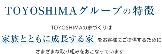 TOYOSHIMAグループの特徴 TOYOSHIMAの家づくりは家族とともに成長する家をお客様にご提供するためにさまざまな取り組みをおこなっています